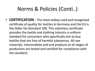 Norms & Policies (Conti..)
• CERTIFICATION - The most widely used and recognized
certificate of quality for textiles in Germany and the EU is
the Oeko-Tex Standard 100. This voluntary certificate
provides the textile and clothing industry a uniform
standard for consumers who specifically aim to buy
textiles that are free of harmful substances. All raw
materials, intermediate and end products at all stages of
production are tested and certified for compliance with
the standard.
 