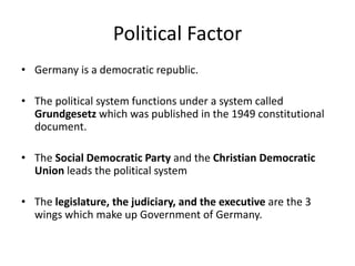 Political Factor
• Germany is a democratic republic.
• The political system functions under a system called
Grundgesetz which was published in the 1949 constitutional
document.
• The Social Democratic Party and the Christian Democratic
Union leads the political system
• The legislature, the judiciary, and the executive are the 3
wings which make up Government of Germany.
 