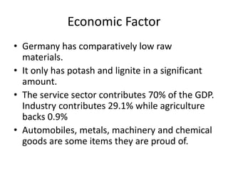 Economic Factor
• Germany has comparatively low raw
materials.
• It only has potash and lignite in a significant
amount.
• The service sector contributes 70% of the GDP.
Industry contributes 29.1% while agriculture
backs 0.9%
• Automobiles, metals, machinery and chemical
goods are some items they are proud of.
 
