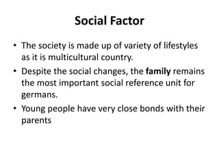 Social Factor
• The society is made up of variety of lifestyles
as it is multicultural country.
• Despite the social changes, the family remains
the most important social reference unit for
germans.
• Young people have very close bonds with their
parents
 