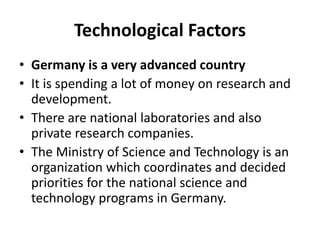 Technological Factors
• Germany is a very advanced country
• It is spending a lot of money on research and
development.
• There are national laboratories and also
private research companies.
• The Ministry of Science and Technology is an
organization which coordinates and decided
priorities for the national science and
technology programs in Germany.
 