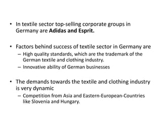 • In textile sector top-selling corporate groups in
Germany are Adidas and Esprit.
• Factors behind success of textile sector in Germany are
– High quality standards, which are the trademark of the
German textile and clothing industry.
– Innovative ability of German businesses
• The demands towards the textile and clothing industry
is very dynamic
– Competition from Asia and Eastern-European-Countries
like Slovenia and Hungary.
 