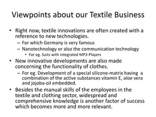Viewpoints about our Textile Business
• Right now, textile innovations are often created with a
reference to new technologies.
– For which Germany is very famous
– Nanotechnology or also the communication technology
• For eg. Suits with integrated MP3-Players
• New innovative developments are also made
concerning the functionality of clothes.
– For eg. Development of a special silicone-matrix having a
combination of the active substances vitamin E, aloe vera
and jojoba-oil embedded.
• Besides the manual skills of the employees in the
textile and clothing sector, widespread and
comprehensive knowledge is another factor of success
which becomes more and more relevant.
 