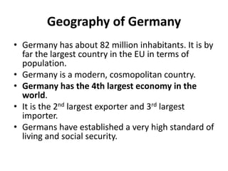 Geography of Germany
• Germany has about 82 million inhabitants. It is by
far the largest country in the EU in terms of
population.
• Germany is a modern, cosmopolitan country.
• Germany has the 4th largest economy in the
world.
• It is the 2nd largest exporter and 3rd largest
importer.
• Germans have established a very high standard of
living and social security.
 