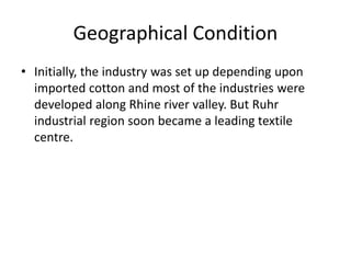 Geographical Condition
• Initially, the industry was set up depending upon
imported cotton and most of the industries were
developed along Rhine river valley. But Ruhr
industrial region soon became a leading textile
centre.
 