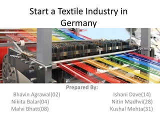Start a Textile Industry in
Germany
Prepared By:
Bhavin Agrawal(02) Ishani Dave(14)
Nikita Balar(04) Nitin Madhvi(28)
Malvi Bhatt(08) Kushal Mehta(31)
 