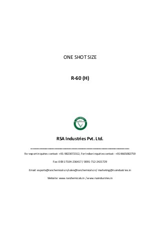 ONE SHOT SIZE
R-60 (H)
RSA Industries Pvt. Ltd.
______________________________________________
For export inquiries contact- +91-9823072312, For Indian inquiries contact- +91-9665082759
Fax: 0091-7104-236417 / 0091-712-2421729
Email: exports@ranchemicals.in/sales@ranchemicals.in/ marketing@rsaindustries.in
Website: www.ranchemicals.in / www.rsaindustries.in
 