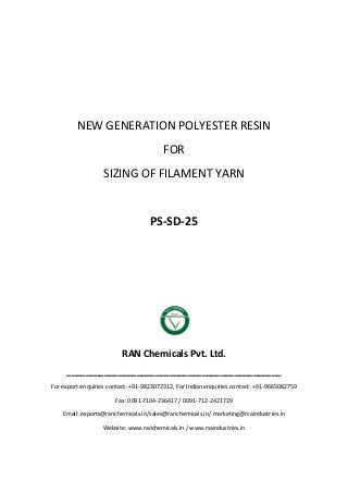 NEW GENERATION POLYESTER RESIN
FOR
SIZING OF FILAMENT YARN
PS-SD-25
RAN Chemicals Pvt. Ltd.
______________________________________________
For export enquiries contact- +91-9823072312, For Indian enquiries contact- +91-9665082759
Fax: 0091-7104-236417 / 0091-712-2421729
Email: exports@ranchemicals.in/sales@ranchemicals.in/ marketing@rsaindustries.in
Website: www.ranchemicals.in / www.rsaindustries.in
 
