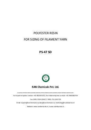 POLYESTER RESIN
FOR SIZING OF FILAMENT YARN
PS-47 SD
RAN Chemicals Pvt. Ltd.
______________________________________________
For export enquiries contact- +91-9823072312, For Indian enquiries contact- +91-9665082759
Fax: 0091-7104-236417 / 0091-712-2421729
Email: exports@ranchemicals.in/sales@ranchemicals.in/ marketing@rsaindustries.in
Website: www.ranchemicals.in / www.rsaindustries.in
 