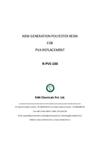 NEW GENERATION POLYESTER RESIN
FOR
PVA REPLACEMENT
R-PVS-100
RAN Chemicals Pvt. Ltd.
______________________________________________
For export inquiries contact- +91-9823072312, For Indian inquiries contact- +91-9665082759
Fax: 0091-7104-236417 / 0091-712-2421729
Email: exports@ranchemicals.in/sales@ranchemicals.in/ marketing@rsaindustries.in
Website: www.ranchemicals.in / www.rsaindustries.in
 