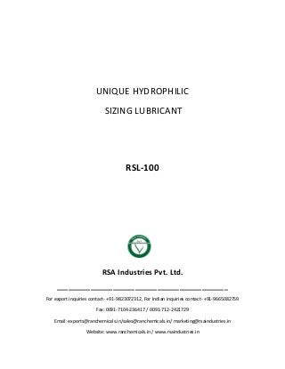 UNIQUE HYDROPHILIC
SIZING LUBRICANT
RSL-100
RSA Industries Pvt. Ltd.
______________________________________________
For export inquiries contact- +91-9823072312, For Indian inquiries contact- +91-9665082759
Fax: 0091-7104-236417 / 0091-712-2421729
Email: exports@ranchemicals.in/sales@ranchemicals.in/ marketing@rsaindustries.in
Website: www.ranchemicals.in / www.rsaindustries.in
 