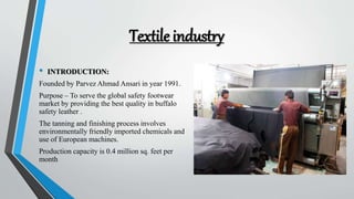 Textile industry
• INTRODUCTION:
Founded by Parvez Ahmad Ansari in year 1991.
Purpose – To serve the global safety footwear
market by providing the best quality in buffalo
safety leather .
The tanning and finishing process involves
environmentally friendly imported chemicals and
use of European machines.
Production capacity is 0.4 million sq. feet per
month
 