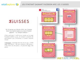 JEU D’INSTANT GAGNANT FACEBOOK AVEC LES 3 SUISSES
Du 22 janvier au 6 février 2014, les 3 Suisses
lance une loterie basée sur un jeu d’instant
gagnant « Le Jackpot Cadeaux »
 Pour participer, il suffit de se rendre sur la page
Facebook dédiée au jeu, de remplir le bulletin de
participation puis d’actionner le bandit manchot
virtuel
 Dotations : Ensemble des lots mis en jeu : 9 DVD
Oggy (25€ pièce) ; 100 sacs créateurs (18€ pièce) ;
3 sacs Next (16,13€ pièce) ; 23 peluches Oggy (15€
pièce)
 