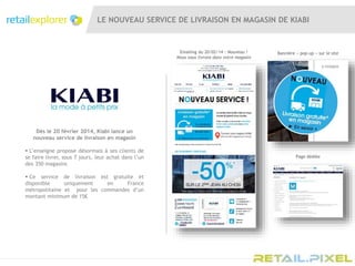 LE NOUVEAU SERVICE DE LIVRAISON EN MAGASIN DE KIABI
Emailing du 20/02/14 : Nouveau !
Nous vous livrons dans votre magasin
Dès le 20 février 2014, Kiabi lance un
nouveau service de livraison en magasin
 L’enseigne propose désormais à ses clients de
se faire livrer, sous 7 jours, leur achat dans l’un
des 350 magasins
 Ce service de livraison est gratuite et
disponible uniquement en France
métropolitaine et pour les commandes d’un
montant minimum de 15€
Bannière « pop-up » sur le site
Page dédiée
 