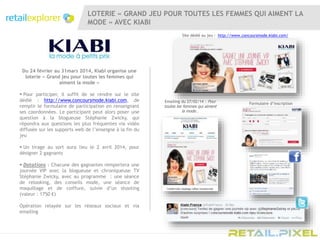 LOTERIE « GRAND JEU POUR TOUTES LES FEMMES QUI AIMENT LA
MODE » AVEC KIABI
Du 24 février au 31mars 2014, Kiabi organise une
loterie « Grand jeu pour toutes les femmes qui
aiment la mode »
 Pour participer, il suffit de se rendre sur le site
dédié : http://www.concoursmode.kiabi.com, de
remplir le formulaire de participation en renseignant
ses coordonnées. Le participant peut alors poser une
question à la blogueuse Stéphanie Zwicky, qui
répondra aux questions les plus fréquentes via vidéo
diffusée sur les supports web de l’enseigne à la fin du
jeu
 Un tirage au sort aura lieu le 2 avril 2014, pour
désigner 2 gagnants
 Dotations : Chacune des gagnantes remportera une
journée VIP avec la blogueuse et chroniqueuse TV
Stéphanie Zwicky, avec au programme : une séance
de relooking, des conseils mode, une séance de
maquillage et de coiffure, suivie d’un shooting
(valeur : 1750 €)
Opération relayée sur les réseaux sociaux et via
emailing
Site dédié au jeu : http://www.concoursmode.kiabi.com/
Formulaire d’inscription
Emailing du 27/02/14 : Pour
toutes les femmes qui aiment
la mode...
 