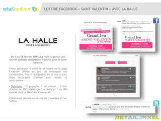 LOTERIE FACEBOOK « SAINT VALENTIN » AVEC LA HALLE
Du 4 au 18 février 2014, La Halle organise une
loterie spéciale déclaration d’amour pour la Saint
Valentin
 Pour participer, il suffit de se rendre sur la page
Facebook dédiée au jeu, de renseigner ses
coordonnées. Puis il faut publier sur le site sa plus
belle déclaration d’amour pour valider sa
participation
 Dotations : 2 gagnants, 1 lot chacun : 1 bon
d’achat de 50€ valable chez La Halle et 1 de 50€
valable chez La Halle aux Chaussures
 Opération relayée sur le site de l’enseigne et sur
Twitter
Bannière évènementielle
 