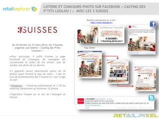 LOTERIE ET CONCOURS PHOTO SUR FACEBOOK « CASTING DES
P’TITS LOULOU ! » AVEC LES 3 SUISSES
Du 25 février au 17 mars 2014, les 3 Suisses
organise une loterie « Casting des P’tits
Loulous! »
 Pour participer, il suffit d’aimer la page
Facebook de l’enseigne, de renseigner ses
coordonnées et celles de son enfant, puis de
joindre une photo de ce dernier
 2 gagnants seront sélectionnés parmi les 10
photos ayant récolté le plus de votes : 1 par un
jury de professionnels des 3 Suisses et 1 par tirage
au sort
 Dotations : 1 shooting professionnel et 1 CD du
shooting comprenant au minimum 10 photos
 Opération relayée sur le site de l’enseigne et
Twitter
Bannière permanente sur le site :
http://www.3suisses.fr/
Page dédiée
 
