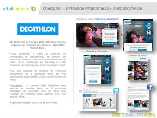 CONCOURS « OPÉRATION PRODUIT BLEU » CHEZ DÉCATHLON
Du 22 février au 15 mars 2014, Décathlon France
organise sur Facebook un concours « Opération
Produit Bleu »
 Pour participer, il suffit de s’inscrire en
renseignant ses coordonnées, de prendre son
enfant en photo en train de dormir épuisé par un
sport, de la télécharger sur Facebook et enfin
d’ajouter une légende pour créer son propre visuel
 Un jury composé de membre de l’enseigne
désigneront les 3 gagnants parmi les 100
participants ayant obtenu le plus grand nombre de
votes
 Dotations : 1 journée 100% Décathlon pour
assister au shooting photo de la prochaine
campagne de l’enseigne avec un repas avec
l’équipe et 1 séance photo sportive avec leur
enfant (400 €)
 Opération relayée sur le site et sur Twitter
Bannière sur le site : http://www.decathlon.fr/
Formulaire d’inscription
Exemples de photos
 