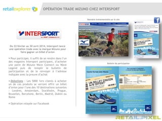OPÉRATION TRADE MIZUNO CHEZ INTERSPORT
Bannière évènementielle sur le site
Du 22 février au 30 avril 2014, Intersport lance
une opération trade avec la marque Mizuno pour
faire gagner un billet d’avion
 Pour participer, il suffit de se rendre dans l’un
des magasins Intersport participant, d’acheter
une paire de Mizuno Wave Connect ou Wave
Legend puis de remplir le bulletin de
participation et de le renvoyer à l’adresse
indiquée avec la preuve d’achat
 Dotations : Les 5000 1ers clients à acheter
un de ces produits se verront offrir un billet
d’avion pour l’une des 10 destinations suivantes
: Londres, Amsterdam, Stockholm, Prague,
Bruxelles, Barcelone, Berlin, Madrid, Dublin ou
Rome
 Opération relayée sur Facebook
Bulletin de participation
 