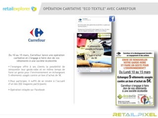 OPÉRATION CARITATIVE "ECO TEXTILE" AVEC CARREFOUR
Du 10 au 15 mars, Carrefour lance une opération
caritative et s’engage à faire don de vos
vêtements à une société écotextile
 l’enseigne offre à ses clients la possibilité de
renouveler leur garde-robe et en même temps de
faire un geste pour l’environnement en échangeant
5 vêtements usagés contre un bon d’achat de 5€
 Pour participer, il suffit de se rendre à l’accueil
d’un des 202 magasins participants
 Opération relayée sur Facebook
 