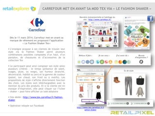 CARREFOUR MET EN AVANT SA MDD TEX VIA « LE FASHION SHAKER »
Dès le 11 mars 2014, Carrefour met en avant sa
marque de vêtement en proposant l’application
« Le Fashion Shaker Tex»
 L’enseigne propose à ses clientes de trouver leur
style via le Fashion Shaker parmi plusieurs
combinaisons possibles composées d’un haut, d’un
pantalon, de chaussures et d’accessoires de la
collection Tex
 Le participant peut ainsi composer son style selon
plusieurs critères : le temps (présence de soleil,
nuages, pluie, ou neige), son humeur (branché,
décontracté, habillé ou zen) et la gamme de couleur
(pastel, ton chaud, ton froid ou à motifs). Les
propositions de style s’affiche directement fonction
des choix. Les styles sont téléchargeables avec la
mention du prix des produits. Et si la cliente est en
manque d’inspiration, elle peut cliquer sur l’icône
« shaker » pour faire afficher un look aléatoire
 Site dédié : http://www.tex.carrefour.fr/fashion-
shaker
 Opération relayée sur Facebook
Bannière évènementielle et habillage du
site : http://www.carrefour.fr/
http://www.tex.carrefour.fr/f
ashion-shaker
Ex de style
 