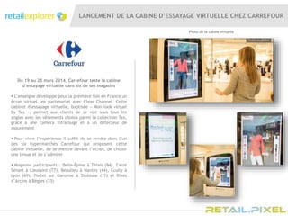 LANCEMENT DE LA CABINE D’ESSAYAGE VIRTUELLE CHEZ CARREFOUR
Du 19 au 25 mars 2014, Carrefour teste la cabine
d’essayage virtuelle dans six de ses magasins
 L’enseigne développe pour la première fois en France un
écran virtuel, en partenariat avec Clear Channel. Cette
cabinet d’essayage virtuelle, baptisée « Mon look virtuel
by Tex », permet aux clients de se voir sous tous les
angles avec les vêtements choisis parmi la collection Tex,
grâce à une caméra infrarouge et à un détecteur de
mouvement
 Pour vivre l’expérience il suffit de se rendre dans l’un
des six hypermarchés Carrefour qui proposent cette
cabine virtuelle, de se mettre devant l’écran, de choisir
une tenue et de s’admirer
 Magasins participants : Belle-Épine à Thiais (94), Carré
Sénart à Lieusaint (77), Beaulieu à Nantes (44), Ecully à
Lyon (69), Portet sur Garonne à Toulouse (31) et Rives
d’Arcins à Bègles (33)
Photo de la cabine virtuelle
 