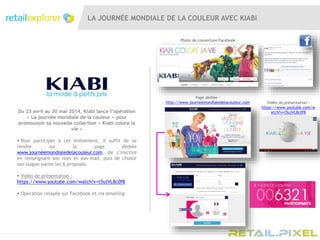 LA JOURNÉE MONDIALE DE LA COULEUR AVEC KIABI
Page dédiée :
http://www.journeemondialedelacouleur.com
Du 23 avril au 30 mai 2014, Kiabi lance l’opération
« La journée mondiale de la couleur » pour
promouvoir sa nouvelle collection « Kiabi colore la
vie »
 Pour participer à cet évènement, il suffit de se
rendre sur la page dédiée
www.journéemondialedelacouleur.com, de s’inscrire
en renseignant son nom et son mail, puis de choisir
son slogan parmi les 6 proposés
 Vidéo de présentation :
https://www.youtube.com/watch?v=t5ujVLBc0f8
 Opération relayée sur Facebook et via emailing
Vidéo de présentation :
https://www.youtube.com/w
atch?v=t5ujVLBc0f8
Photo de couverture Facebook
 