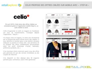 CELIO PROPOSE DES OFFRES CIBLÉES SUR MOBILE AVEC « STEP-IN »
En avril 2014, Celio lance des offres ciblées sur
smartphone grâce à l’application mobile Step-In, un
outil mobile to store
 Afin d’augmenter le trafic en magasin et d’améliorer
son taux de transformation, l’enseigne déploie
l’application « Step-In »
 A chaque visite en magasin, le client sera récompensé
par un système des points offrant droit à des cadeaux. Il
sera identifié et localisé grâce à des boitiers ultrasons
indiquant sa position en temps réel, cela permettra de
lui proposer des offres complètement personnalisées
selon son profil (historique d’achat, habitudes,
préférences produits, etc.)
 Les nouveaux clients recevront quant à eux des offres
plus générales tel que des remises immédiates ou des
coupons de réduction
 Ce dispositif va être déployé dans 50 magasins
parisiens pour commencer, avant d’être généralisé
 