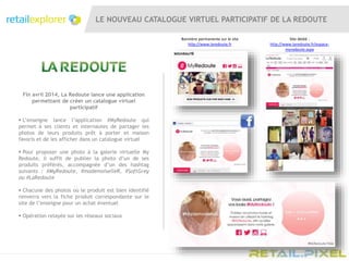 LE NOUVEAU CATALOGUE VIRTUEL PARTICIPATIF DE LA REDOUTE
Bannière permanente sur le site
http://www.laredoute.fr
Site dédié :
http://www.laredoute.fr/espace-
myredoute.aspx
Fin avril 2014, La Redoute lance une application
permettant de créer un catalogue virtuel
participatif
 L’enseigne lance l’application #MyRedoute qui
permet à ses clients et internautes de partager les
photos de leurs produits prêt à porter et maison
favoris et de les afficher dans un catalogue virtuel
 Pour proposer une photo à la galerie virtuelle My
Redoute, il suffit de publier la photo d’un de ses
produits préférés, accompagnée d’un des hashtag
suivants : #MyRedoute, #mademoiselleR, #SoftGrey
ou #LaRedoute
 Chacune des photos où le produit est bien identifié
renverra vers la fiche produit correspondante sur le
site de l’enseigne pour un achat éventuel
 Opération relayée sur les réseaux sociaux
 