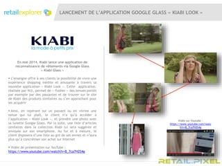 LANCEMENT DE L’APPLICATION GOOGLE GLASS « KIABI LOOK »
En mai 2014, Kiabi lance une application de
reconnaissance de vêtements via Google Glass
« Kiabi Glass »
 L’enseigne offre à ses clients la possibilité de vivre une
expérience shopping inédite et amusante à travers sa
nouvelle application « Kiabi Look ». Cette application,
réalisée par Niji, permet de « flasher » des tenues portés
par exemple par des passantes et de trouver sur le site
de Kiabi des produits similaires ou s’en approchant pour
les acquérir
 Ainsi, en repérant sur un passant ou en vitrine une
tenue qui lui plaît, le client n’a qu’à accéder à
l’application « Kiabi Look », et prendre une photo avec
sa lunette Google Glass. Par la suite, une liste d’articles
similaires dans la collection Kiabi lui sera suggérée et
envoyée sur son smartphone. Au fur et à mesure, le
client disposera d’une liste au gré de ses envies et n’aura
plus qu’à concrétiser son achat sur Internet
 Vidéo de présentation sur YouTube :
https://www.youtube.com/watch?v=B_7ca7H2S4g
Vidéo sur Youtube :
https://www.youtube.com/watc
h?v=B_7ca7H2S4g
 