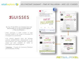JEU D'INSTANT GAGNANT « PIMP MY PALLADIUM » AVEC LES 3 SUISSES
Du 3 au 17 juin 2014, Les 3 Suisses lance une
loterie basée sur un jeu d’instant gagnant
« Pimp my Palladium »
 Pour participer, il suffit d’aimer la page
Facebook dédiée et de remplir le formulaire en
renseignant ses coordonnées
 Les instants gagnants étant des périodes
ouvertes prédéterminées aléatoirement à des
heures précises, pour chaque période, le premier
joueur qui aura complété et validé sa
participation sera désigné gagnant
 Dotations : 15 paires de chaussures Palladium
personnalisables (79,95€)
 