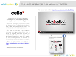CELIO LANCE UN SERVICE DE CLICK AND COLLECT EXPRESS
Vidéo de présentation Youtube : https://www.youtube.com/watch?v=ZpLB7WGtIrg
Dès le 6 juin 2014, Celio propose un
service de click and collect 30 minutes
après une commande en ligne
 Désormais, l’enseigne propose à ses clients
de récupérer leurs produits commandés en
ligne, dans le magasin de leur choix, 30
minutes après avoir validé sa commande
 Pour cela, le client doit juste valider sa
commande en ligne, sans régler. Puis il
reçoit 30 minutes plus tard, par sms, la
confirmation de sa commande et peut alors
se rendre en magasin. Il peut alors essayer
les produits sélectionnés et les régler en cas
de satisfaction ou bien les laisser en magasin
 Vidéo de présentation sur YouTube :
https://www.youtube.com/watch?v=ZpLB7W
GtIrg
 Opération relayée sur Facebook
 