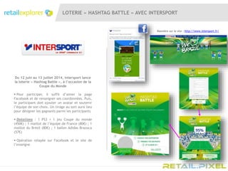 LOTERIE « HASHTAG BATTLE » AVEC INTERSPORT
Du 12 juin au 13 juillet 2014, Intersport lance
la loterie « Hashtag Battle », à l’occasion de la
Coupe du Monde
 Pour participer, il suffit d’aimer la page
Facebook et de renseigner ses coordonnées. Puis,
le participant doit ajouter un avatar et soutenir
l’équipe de son choix. Un tirage au sort aura lieu
pour désigner les gagnants parmi les participants
 Dotations : 1 PS3 + 1 jeu Coupe du monde
(450€) ; 1 maillot de l’équipe de France (80€) ; 1
maillot du Brésil (80€) ; 1 ballon Adidas Brazuca
(57€)
 Opération relayée sur Facebook et le site de
l’enseigne
Bannière sur le site : http://www.intersport.fr/
 