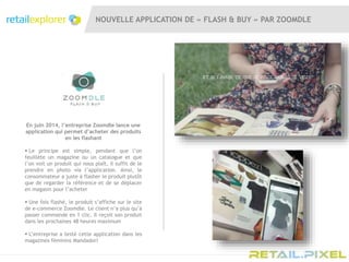 NOUVELLE APPLICATION DE « FLASH & BUY » PAR ZOOMDLE
En juin 2014, l’entreprise Zoomdle lance une
application qui permet d’acheter des produits
en les flashant
 Le principe est simple, pendant que l’on
feuillète un magazine ou un catalogue et que
l’on voit un produit qui nous plaît, il suffit de le
prendre en photo via l’application. Ainsi, le
consommateur a juste à flasher le produit plutôt
que de regarder la référence et de se déplacer
en magasin pour l’acheter
 Une fois flashé, le produit s’affiche sur le site
de e-commerce Zoomdle. Le client n’a plus qu’à
passer commande en 1 clic. Il reçoit son produit
dans les prochaines 48 heures maximum
 L’entreprise a testé cette application dans les
magazines féminins Mandadori
 