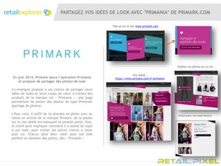 PARTAGEZ VOS IDÉES DE LOOK AVEC "PRIMANIA" DE PRIMARK.COM
Pop up sur le site www.primark.com
En juin 2014, Primark lance l’opération Primania
et propose de partager des photos de look
 L’enseigne propose à ses clients de partager leurs
idées de looks et leurs coups de cœur à travers des
produits de la marque via « Primania », une page
permettant de poster des photos du type Pinterest
(partage de photos)
 Pour cela, il suffit de se prendre en photo avec au
moins un article de la marque Primark, de la poster
sur le site dédié en marquant le produit porté. Puis,
le client peut expliquer comment il a donné du style
à son look, pour inviter les autres clients a voter
pour lui. Chacun peut donc voter pour son look
préféré en donnant des points, des « Primarks »
Site dédié :
https://www.primark.com/fr/primania
Publiez vos photos en un clic
Votez pour vos look favoris
 