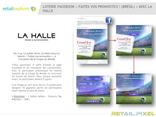 LOTERIE FACEBOOK « FAITES VOS PRONOSTICS ! (BRÉSIL) » AVEC LA
HALLE
Du 3 au 13 juillet 2014, La Halle lance la
loterie « Faites vos pronostics », à
l’occasion de la Coupe du Monde
 Pour participer, il suffit d’aimer la page
Facebook et de renseigner ses coordonnées.
Puis, le participant pronostique les matchs
restants de la Coupe du Monde en inscrivant
les scores du match. Pour chaque pronostic
exact, le participant obtient 5 points
 Un tirage au sort aura lieu le 15 juillet pour
désigner 10 gagnants parmi les participants
ayant obtenu le plus de points
 Dotations : 1 ballon Adidas « Brazuca Top
Replique » (30€)
 