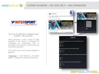 LOTERIE FACEBOOK « WE LOVE VÉLO » AVEC INTERSPORT
Du 14 au 27 juillet 2014, Intersport lance
la loterie « We Love Vélo »
 Pour participer, il suffit d’aimer la page
Facebook et de remplir le formulaire en
renseignant ses coordonnées. Puis, le
participant doit répondre correctement aux
4 questions proposées
 Un tirage au sort aura lieu pour désigner 9
gagnants
 Dotations : 1 vélo Nakamura ; 8 lunettes
Oakley : 4 Lifestyle et 4 Sport Performance
 