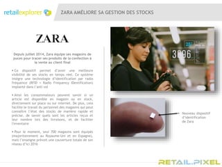 ZARA AMÉLIORE SA GESTION DES STOCKS
Depuis juillet 2014, Zara équipe ses magasins de
puces pour tracer ses produits de la confection à
la vente au client final
 Ce dispositif permet d’avoir une meilleure
visibilité de ses stocks en temps réel. Ce système
intègre une technologie d’identification par radio
fréquence (RFID = Radio Frequency IDentification)
implanté dans l’anti vol
 Ainsi les consommateurs peuvent savoir si un
article est disponible en magasin ou en stock,
directement sur place ou sur internet. De plus, cela
facilite le travail du personnel des magasins qui peut
connaître l’état des stocks de manière rapide et
précise, de savoir quels sont les articles reçus et
leur nombre lors des livraisons, et de faciliter
l'inventaire
 Pour le moment, seul 700 magasins sont équipés
(majoritairement au Royaume-Uni et en Espagne),
mais l’enseigne prévoit une couverture totale de son
réseau d’ici 2016
 Nouveau dispositif
d’identification
de Zara
 