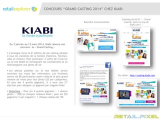 CONCOURS “GRAND CASTING 2014” CHEZ KIABI
Emailing du 20/01 : « Grand
Casting, faites la une de
kiabi.com ! »
Site dédié : http://casting.kiabi.com
Bannière évènementielle
Du 3 janvier au 12 mars 2014, Kiabi relance son
concours le « Grand Casting »
 L’enseigne lance la 6e édition de son casting adressé
à tous les membres de la famille (Hommes, femmes,
ados et enfant). Pour participer, il suffit de s’inscrire
sur le site dédié en renseignant ses coordonnées et en
téléchargeant une photo de soi
 Les photos publiées sur le site dédiée seront
soumises aux votes des internautes. Les finalistes
seront les 80 participants ayant collecté le plus grand
nombre de votes pour leur photo (20 par catégories).
En plus des 4 grands gagnants, il y aura une 2nd
élection pour désigner un gagnant par magasin Kiabi
 Dotations : Pour les 4 grands gagnants : 1 séance
photo + 150€ en chèques cadeaux Kiabi ; pour les 352
gagnants (1 par magasin) : 1 chèque cadeau de 15€
 