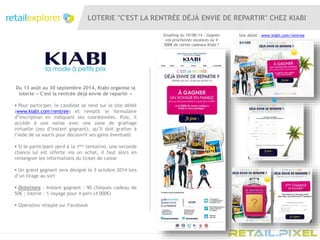 LOTERIE "C'EST LA RENTRÉE DÉJÀ ENVIE DE REPARTIR" CHEZ KIABI
Du 13 août au 30 septembre 2014, Kiabi organise la
loterie « C'est la rentrée déjà envie de repartir »
 Pour participer, le candidat se rend sur le site dédié
(www.kiabi.com/rentree) et remplit le formulaire
d’inscription en indiquant ses coordonnées. Puis, il
accède à une valise avec une zone de grattage
virtuelle (jeu d’instant gagnant), qu’il doit gratter à
l’aide de sa souris pour découvrir ses gains éventuels
 Si le participant perd à la 1ère tentative, une seconde
chance lui est offerte via un achat, il faut alors en
renseigner les informations du ticket de caisse
 Un grand gagnant sera désigné le 3 octobre 2014 lors
d’un tirage au sort
 Dotations : Instant gagnant : 90 chèques cadeau de
50€ ; loterie : 1 voyage pour 4 pers (4 000€)
 Opération relayée sur Facebook
Emailing du 19/08/14 : Gagnez
vos prochaines vacances ou 4
500€ de cartes cadeaux Kiabi !
Site dédié : www.kiabi.com/rentree
 