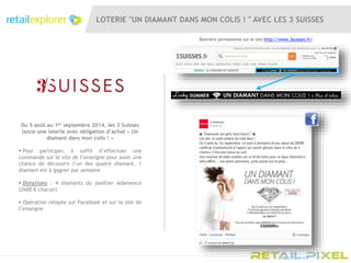 LOTERIE "UN DIAMANT DANS MON COLIS ! " AVEC LES 3 SUISSES
Du 5 août au 1er septembre 2014, les 3 Suisses
lance une loterie avec obligation d’achat « Un
diamant dans mon colis ! »
 Pour participer, il suffit d’effectuer une
commande sur le site de l’enseigne pour avoir une
chance de découvrir l’un des quatre diamant. 1
diamant est à gagner par semaine
 Dotations : 4 diamants du joaillier Adamence
(2600 € chacun)
 Opération relayée sur Facebook et sur le site de
l’enseigne
Bannière permanente sur le site http://www.3suisses.fr/
 