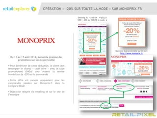 Du 11 au 17 août 2014, Monoprix propose des
promotions sur son rayon textile
 Pour bénéficier de cette réduction, le client doit
renseigner le champ « code offre » avec le code
promotionnel OHOUI pour obtenir la remise
immédiate de -20% sur la commande
 Cette offre est valable uniquement pour les
commandes passées sur Monoprix.fr dans la
catégorie Mode
 Opération relayée via emailing et sur le site de
l’enseigne
Bannière évènementielle sur le site :
http://www.monoprix.fr/
OPÉRATION « -20% SUR TOUTE LA MODE » SUR MONOPRIX.FR
Emailing du 11/08/14 : ★ EXCLU
WEB : -20% sur TOUTE la mode ★
 
