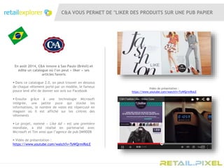 C&A VOUS PERMET DE "LIKER DES PRODUITS SUR UNE PUB PAPIER
En août 2014, C&A innove à Sao Paulo (Brésil) et
édite un catalogue où l’on peut « liker » ses
articles favoris
 Dans ce catalogue 2.0, on peut trouver en dessous
de chaque vêtement porté par un modèle, le fameux
pouce levé afin de donner son avis sur Facebook
 Ensuite grâce à une technologie Microsoft
intégrée, une petite puce qui stocke les
informations, le nombre de votes est répercuté en
magasin où il est affiché sur les cintres des
vêtements
 Le projet, nommé « Like Ad » est une première
mondiale, a été réalisé en partenariat avec
Microsoft et Tim ainsi que l’agence de pub DM9DDB
 Vidéo de présentation :
https://www.youtube.com/watch?v=TyWQrmiRoLE
Vidéo de présentation :
https://www.youtube.com/watch?v=TyWQrmiRoLE
 