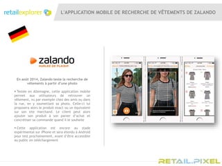 L'APPLICATION MOBILE DE RECHERCHE DE VÊTEMENTS DE ZALANDO
En août 2014, Zalando teste la recherche de
vêtements à partir d’une photo
 Testée en Allemagne, cette application mobile
permet aux utilisateurs de retrouver un
vêtement, vu par exemple chez des amis ou dans
la rue, en y soumettant sa photo. Celle-ci lui
proposera alors le produit exact ou un équivalent
sur son site marchand. Le client peut alors
ajouter son produit à son panier d’achat et
concrétiser sa commande quand il le souhaite
 Cette application est encore au stade
expérimental sur iPhone et sera étendu à Android
pour test prochainement, avant d’être accessible
au public en téléchargement
 