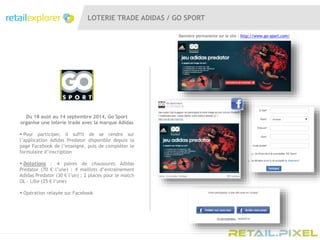 LOTERIE TRADE ADIDAS / GO SPORT
Du 18 août au 14 septembre 2014, Go Sport
organise une loterie trade avec la marque Adidas
 Pour participer, il suffit de se rendre sur
l’application Adidas Predator disponible depuis la
page Facebook de l’enseigne, puis de compléter le
formulaire d’inscription
 Dotations : 4 paires de chaussures Adidas
Predator (70 € l’une) ; 4 maillots d’entrainement
Adidas Predator (30 € l’un) ; 2 places pour le match
OL – Lille (25 € l’une)
 Opération relayée sur Facebook
Bannière permanente sur le site : http://www.go-sport.com/
 