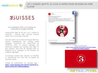 LES 3 SUISSES QUITTE LE CLICK & PAPER POUR DEVENIR UN PURE
PLAYER
Le 4 septembre 2014, Les 3 Suisses se
renouvelle et change d’identité
 Aujourd’hui âgée de 82 ans, Les 3 Suisses se
réinvente : nouveau logo, nouveau business
model, bref, un nouveau 3 Suisses
 En mars 2014, Les 3 Suisses annonçait déjà leur
volonté d’abandonner leur célèbre grand
catalogue traditionnel (cf. Retail.Pixel du
19/03/14). Ainsi, ce fameux catalogue est
désormais remplacé par nouveau plus léger et
plus moderne. Une sorte de mélange entre un
magazine et un catalogue. Il sera mensuel, et
comptera 300 pages
 L’enseigne compte faire marcher sa notoriété
et repositionner son offre afin de séduire de
nouveaux clients
 Vidéo de présentation du nouveau logo :
https://www.youtube.com/watch?v=zbTGro2Y_h
g&list=UUlElLJVK-FdW8hcgVgB6gew
Vidéo de présentation :
https://www.youtube.com/watch?v=zbTGro2Y_hg&lis
t=UUlElLJVK-FdW8hcgVgB6gew
 