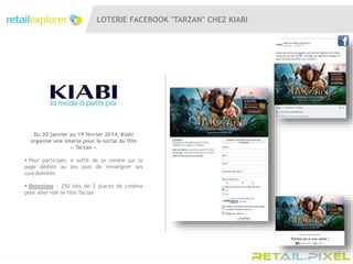 LOTERIE FACEBOOK "TARZAN" CHEZ KIABI
Du 20 janvier au 19 février 2014, Kiabi
organise une loterie pour la sortie du film
« Tarzan »
 Pour participer, il suffit de se rendre sur la
page dédiée au jeu puis de renseigner ses
coordonnées
 Dotations : 250 lots de 2 places de cinéma
pour aller voir le film Tarzan
 