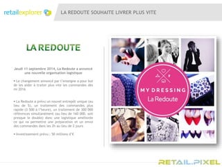 LA REDOUTE SOUHAITE LIVRER PLUS VITE
Jeudi 11 septembre 2014, La Redoute a annoncé
une nouvelle organisation logistique
 Le changement annoncé par l’enseigne a pour but
de les aider à traiter plus vite les commandes dés
mi 2016
 La Redoute a prévu un nouvel entrepôt unique (au
lieu de 5), un traitement des commandes plus
rapide (3 500 à l’heure), un traitement de 300 000
références simultanément (au lieu de 160 000, soit
presque le double) donc une logistique améliorée
ce qui va permettre une préparation et un envoi
des commandes dans les 2h au lieu de 2 jours
 Investissement prévu : 50 millions d’€
 