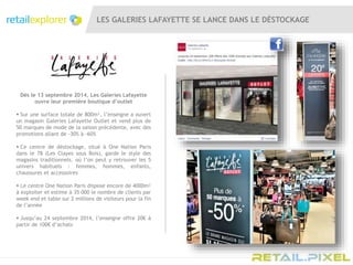 LES GALERIES LAFAYETTE SE LANCE DANS LE DÉSTOCKAGE
Dès le 13 septembre 2014, Les Galeries Lafayette
ouvre leur première boutique d’outlet
 Sur une surface totale de 800m², l’enseigne a ouvert
un magasin Galeries Lafayette Outlet et vend plus de
50 marques de mode de la saison précédente, avec des
promotions allant de -30% à -60%
 Ce centre de déstockage, situé à One Nation Paris
dans le 78 (Les Clayes sous Bois), garde le style des
magasins traditionnels. où l’on peut y retrouver les 5
univers habituels : femmes, hommes, enfants,
chaussures et accessoires
 Le centre One Nation Paris dispose encore de 4000m²
à exploiter et estime à 35 000 le nombre de clients par
week end et table sur 2 millions de visiteurs pour la fin
de l’année
 Jusqu’au 24 septembre 2014, l’enseigne offre 20€ à
partir de 100€ d’achats
 