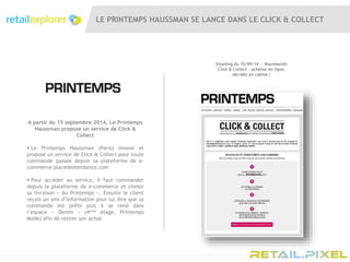 LE PRINTEMPS HAUSSMAN SE LANCE DANS LE CLICK & COLLECT
A partir du 15 septembre 2014, Le Printemps
Haussman propose un service de Click &
Collect
 Le Printemps Haussman (Paris) innove et
propose un service de Click & Collect pour toute
commande passée depuis sa plateforme de e-
commerce placedestendance.com
 Pour accéder au service, il faut commander
depuis la plateforme de e-commerce et choisir
sa livraison « Au Printemps ». Ensuite le client
reçois un sms d’information pour lui dire que sa
commande est prête puis il se rend dans
l’espace « Denim » (4ème étage, Printemps
Mode) afin de retirer son achat
Emailing du 15/09/14 : Nouveautés
Click & Collect : achetez en ligne,
décidez en cabine !
 